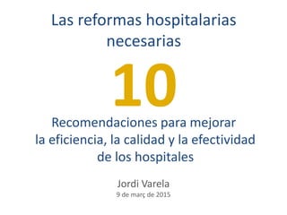 Recomendaciones para mejorar
la eficiencia, la calidad y la efectividad
de los hospitales
Las reformas hospitalarias
necesarias
10
Jordi Varela
9 de març de 2015
 