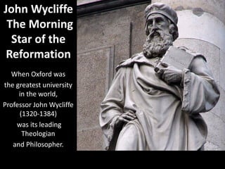 When Oxford was
the greatest university
in the world,
Professor John Wycliffe
(1320-1384)
was its leading
Theologian
and Philosopher.
John Wycliffe
The Morning
Star of the
Reformation
 