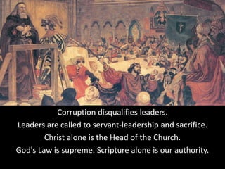 Corruption disqualifies leaders.
Leaders are called to servant-leadership and sacrifice.
Christ alone is the Head of the Church.
God's Law is supreme. Scripture alone is our authority.
 