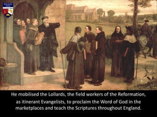 He mobilised the Lollards, the field workers of the Reformation,
as itinerant Evangelists, to proclaim the Word of God in the
marketplaces and teach the Scriptures throughout England.
 