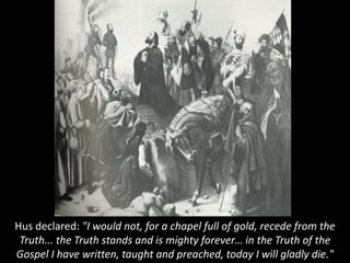 Hus declared: "I would not, for a chapel full of gold, recede from the
Truth... the Truth stands and is mighty forever… in the Truth of the
Gospel I have written, taught and preached, today I will gladly die."
 