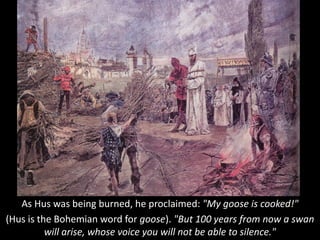 As Hus was being burned, he proclaimed: "My goose is cooked!"
(Hus is the Bohemian word for goose). "But 100 years from now a swan
will arise, whose voice you will not be able to silence."
 