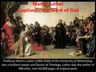 Professor Martin Luther (1483-1546) of the University of Wittenberg,
was a brilliant Lawyer and Doctor of Theology. Luther was the author of
400 titles, over 60,000 pages of original work.
Martin Luther
Captive to the Word of God
 