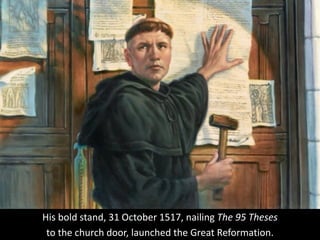 His bold stand, 31 October 1517, nailing The 95 Theses
to the church door, launched the Great Reformation.
 