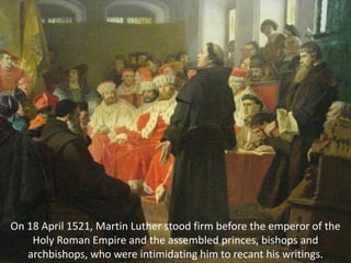 On 18 April 1521, Martin Luther stood firm before the emperor of the
Holy Roman Empire and the assembled princes, bishops and
archbishops, who were intimidating him to recant his writings.
 