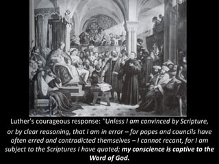 Luther's courageous response: "Unless I am convinced by Scripture,
or by clear reasoning, that I am in error – for popes and councils have
often erred and contradicted themselves – I cannot recant, for I am
subject to the Scriptures I have quoted; my conscience is captive to the
Word of God.
 