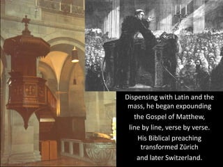 Dispensing with Latin and the
mass, he began expounding
the Gospel of Matthew,
line by line, verse by verse.
His Biblical preaching
transformed Zürich
and later Switzerland.
 