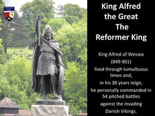 King Alfred of Wessex
(849-901)
lived through tumultuous
times and,
in his 30 years reign,
he personally commanded in
54 pitched battles
against the invading
Danish Vikings.
King Alfred
the Great
The
Reformer King
 
