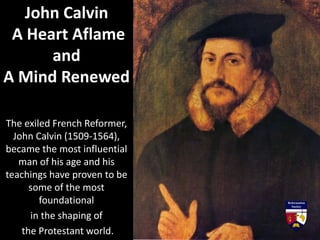The exiled French Reformer,
John Calvin (1509-1564),
became the most influential
man of his age and his
teachings have proven to be
some of the most
foundational
in the shaping of
the Protestant world.
John Calvin
A Heart Aflame
and
A Mind Renewed
 