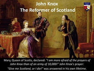 Mary, Queen of Scotts, declared: "I am more afraid of the prayers of
John Knox than of an army of 10,000!" John Knox's prayer:
"Give me Scotland, or I die!" was answered in his own lifetime.
John Knox
The Reformer of Scotland
 