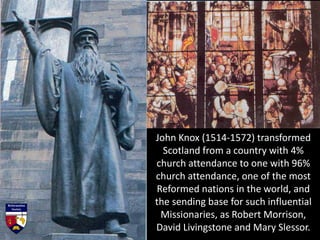 John Knox (1514-1572) transformed
Scotland from a country with 4%
church attendance to one with 96%
church attendance, one of the most
Reformed nations in the world, and
the sending base for such influential
Missionaries, as Robert Morrison,
David Livingstone and Mary Slessor.
 