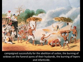 campaigned successfully for the abolition of suttee, the burning of
widows on the funeral pyres of their husbands, the burning of lepers
and infanticide.
 