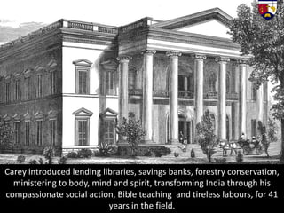 Carey introduced lending libraries, savings banks, forestry conservation,
ministering to body, mind and spirit, transforming India through his
compassionate social action, Bible teaching and tireless labours, for 41
years in the field.
 