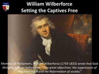 Member of Parliament, William Wilberforce (1759-1833) wrote that God
Almighty had set before him: "Two great objectives: the suppression of
the slave trade and the Reformation of society"
William Wilberforce
Setting the Captives Free
 