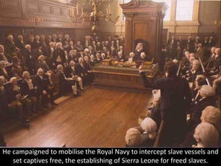 He campaigned to mobilise the Royal Navy to intercept slave vessels and
set captives free, the establishing of Sierra Leone for freed slaves.
 
