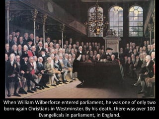 When William Wilberforce entered parliament, he was one of only two
born-again Christians in Westminster. By his death, there was over 100
Evangelicals in parliament, in England.
 