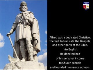 Alfred was a dedicated Christian,
the first to translate the Gospels,
and other parts of the Bible,
into English.
He donated half
of his personal income
to Church schools
and founded numerous schools.
 