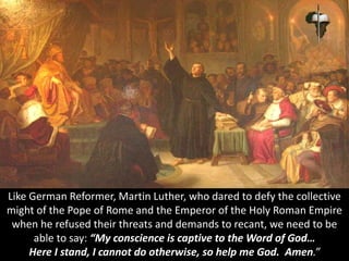 Like German Reformer, Martin Luther, who dared to defy the collective
might of the Pope of Rome and the Emperor of the Holy Roman Empire
when he refused their threats and demands to recant, we need to be
able to say: “My conscience is captive to the Word of God…
Here I stand, I cannot do otherwise, so help me God. Amen.”
 