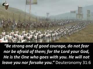 “Be strong and of good courage, do not fear
nor be afraid of them; for the Lord your God,
He is the One who goes with you. He will not
leave you nor forsake you.” Deuteronomy 31:6
 