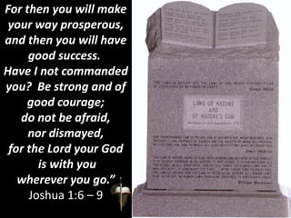 For then you will make
your way prosperous,
and then you will have
good success.
Have I not commanded
you? Be strong and of
good courage;
do not be afraid,
nor dismayed,
for the Lord your God
is with you
wherever you go.”
Joshua 1:6 – 9
 