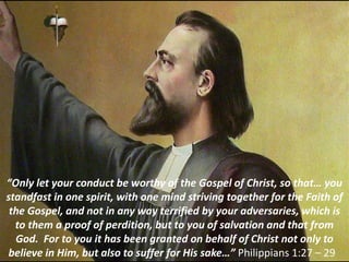 “Only let your conduct be worthy of the Gospel of Christ, so that… you
standfast in one spirit, with one mind striving together for the Faith of
the Gospel, and not in any way terrified by your adversaries, which is
to them a proof of perdition, but to you of salvation and that from
God. For to you it has been granted on behalf of Christ not only to
believe in Him, but also to suffer for His sake…” Philippians 1:27 – 29
 