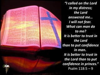 “I called on the Lord
in my distress;
the Lord
answered me…
I will not fear.
What can man do
to me?
It is better to trust in
the Lord
than to put confidence
in man.
It is better to trust in
the Lord than to put
confidence in princes.”
Psalm 118:5 – 9
 