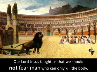 Our Lord Jesus taught us that we should
not fear man who can only kill the body,
 