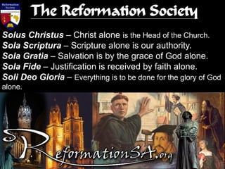 Solus Christus – Christ alone is the Head of the Church.
Sola Scriptura – Scripture alone is our authority.
Sola Gratia – Salvation is by the grace of God alone.
Sola Fide – Justification is received by faith alone.
Soli Deo Gloria – Everything is to be done for the glory of God
alone.
The Reformation Society
 