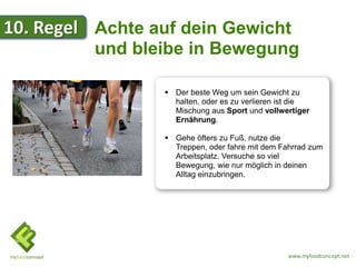 10. Regel Achte auf dein Gewicht
          und bleibe in Bewegung

                  Der beste Weg um sein Gewicht zu
                   halten, oder es zu verlieren ist die
                   Mischung aus Sport und vollwertiger
                   Ernährung.

                  Gehe öfters zu Fuß, nutze die
                   Treppen, oder fahre mit dem Fahrrad zum
                   Arbeitsplatz. Versuche so viel
                   Bewegung, wie nur möglich in deinen
                   Alltag einzubringen.




                                                 www.myfoodconcept.net
 