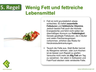 5. Regel   Wenig Fett und fettreiche
           Lebensmittel
                   Fett ist nicht grundsätzlich etwas
                    schlechtes. Es liefert essentielle
                    Fettsäuren und fettlösliche Vitamine.
                    Jedoch besitzt Fett auch die höchste
                    Energiedichte und führt nicht selten bei
                    übermäßigen Konsum zur Fettleibigkeit.
                    Gerade gesättigte Fettsäuren, die in Butter
                    und vielen Fleicherzeugnissen
                    vorkommen, erhöhen das Risiko für
                    Herzkreislauferkrankungen.

                   Tausch die Fette aus. Statt Butter kannst
                    du Margarine nehmen, oder zum Kochen
                    ist es besser zum Rapsöl zu greifen.
                    Versuche nicht mehr als 80g Fett am Tag
                    zu verzehren. Vor allem in Süßwaren und
                    Fast-Food stecken viele versteckte Fette.


                                                     www.myfoodconcept.net
 