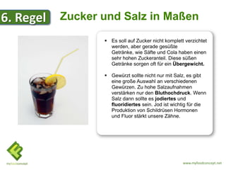 6. Regel   Zucker und Salz in Maßen
                   Es soll auf Zucker nicht komplett verzichtet
                    werden, aber gerade gesüßte
                    Getränke, wie Säfte und Cola haben einen
                    sehr hohen Zuckeranteil. Diese süßen
                    Getränke sorgen oft für ein Übergewicht.

                   Gewürzt sollte nicht nur mit Salz, es gibt
                    eine große Auswahl an verschiedenen
                    Gewürzen. Zu hohe Salzaufnahmen
                    verstärken nur den Bluthochdruck. Wenn
                    Salz dann sollte es jodiertes und
                    fluoridiertes sein. Jod ist wichtig für die
                    Produktion von Schildrüsen Hormonen
                    und Fluor stärkt unsere Zähne.




                                                     www.myfoodconcept.net
 