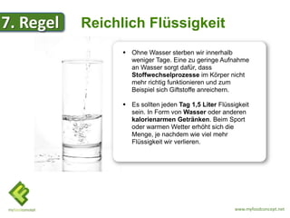 7. Regel   Reichlich Flüssigkeit
                  Ohne Wasser sterben wir innerhalb
                   weniger Tage. Eine zu geringe Aufnahme
                   an Wasser sorgt dafür, dass
                   Stoffwechselprozesse im Körper nicht
                   mehr richtig funktionieren und zum
                   Beispiel sich Giftstoffe anreichern.

                  Es sollten jeden Tag 1,5 Liter Flüssigkeit
                   sein. In Form von Wasser oder anderen
                   kalorienarmen Getränken. Beim Sport
                   oder warmen Wetter erhöht sich die
                   Menge, je nachdem wie viel mehr
                   Flüssigkeit wir verlieren.




                                                        www.myfoodconcept.net
 