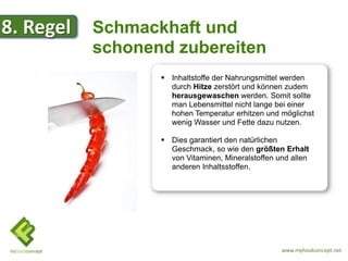 8. Regel   Schmackhaft und
           schonend zubereiten
                   Inhaltstoffe der Nahrungsmittel werden
                    durch Hitze zerstört und können zudem
                    herausgewaschen werden. Somit sollte
                    man Lebensmittel nicht lange bei einer
                    hohen Temperatur erhitzen und möglichst
                    wenig Wasser und Fette dazu nutzen.

                   Dies garantiert den natürlichen
                    Geschmack, so wie den größten Erhalt
                    von Vitaminen, Mineralstoffen und allen
                    anderen Inhaltsstoffen.




                                                   www.myfoodconcept.net
 