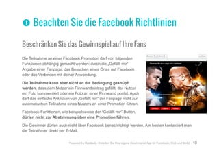 Powered by Kontest - Erstellen Sie Ihre eigene Gewinnspiel App für Facebook, Web und Mobil - 10
Beschränken Sie das Gewinnspiel auf Ihre Fans
Die Teilnahme an einer Facebook Promotion darf von folgenden
Funktionen abhängig gemacht werden: durch die „Gefällt mir“-
Angabe einer Fanpage, das Besuchen eines Ortes auf Facebook
oder das Verbinden mit deiner Anwendung.
Die Teilnahme kann aber nicht an die Bedingung geknüpft
werden, dass dem Nutzer ein Pinnwandeintrag gefällt, der Nutzer
ein Foto kommentiert oder ein Foto an einer Pinnwand postet. Auch
darf das einfache Anklicken von „Gefällt mir“ der Fanpage nicht zur
automatischen Teilnahme eines Nutzers an einer Promotion führen.
Facebook-Funktionen, wie beispielsweise der “Gefällt mir”-Button,
dürfen nicht zur Abstimmung über eine Promotion führen.
Die Gewinner dürfen auch nicht über Facebook benachrichtigt werden. Am besten kontaktiert man
die Teilnehmer direkt per E-Mail.
nn Beachten Sie die Facebook Richtlinien
 