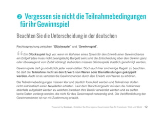 Powered by Kontest - Erstellen Sie Ihre eigene Gewinnspiel App für Facebook, Web und Mobil - 12
oo Vergessen sie nicht die Teilnahmebedingungen
für ihr Gewinnspiel
Beachten Sie die Unterscheidung in der deutschen
Rechtssprechung zwischen “Glücksspiel” und “Gewinnspiel”.
“Ein Glücksspiel liegt vor, wenn im Rahmen eines Spiels für den Erwerb einer Gewinnchance
ein Entgelt (das muss nicht zwangsläufig Bargeld sein) und die Entscheidung über den Gewinn ganz
oder überwiegend vom Zufall abhängt. Außerdem müssen Glücksspiele staatlich genehmigt werden.
Gewinnspiele darf grundsätzlich jeder veranstalten. Doch auch hier sind einige Regeln zu beachten.
So darf die Teilnahme nicht an den Erwerb von Waren oder Dienstleistungen gekoppelt
werden. Auch ist es verboten die Gewinnchancen durch den Erwerb von Waren zu erhöhen.
Die Teilnahmebedingungen müssen klar und deutlich formuliert werden und Teilnehmer dürfen
nicht automatisch einen Newsletter erhalten. Laut dem Datschutzgesetz müssen die Teilnehmer
ebenfalls aufgeklärt werden zu welchen Zwecken Ihre Daten verwendet werden und es dürfen
keine Daten verlangt werden, die nicht für das Gewinnspiel notwendig sind. Die Veröffentlichung der
Gewinnernamen ist nur mit Zustimmung erlaubt.
 