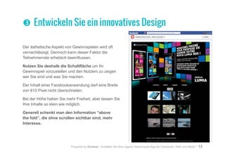 Powered by Kontest - Erstellen Sie Ihre eigene Gewinnspiel App für Facebook, Web und Mobil - 13
Der ästhetische Aspekt von Gewinnspielen wird oft
vernachlässigt. Dennoch kann dieser Faktor die
Teilnehmerrate erheblich beeinflussen.
Nutzen Sie deshalb die Schaltfläche um Ihr
Gewinnspiel vorzustellen und den Nutzern zu zeigen
wer Sie sind und was Sie machen.
Der Inhalt einer Facebookanwendung darf eine Breite
von 810 Pixel nicht überschreiten.
Bei der Höhe haben Sie mehr Freiheit, aber lassen Sie
Ihre Inhalte so klein wie möglich.
Generell schenkt man den Information “above
the fold”, die ohne scrollen sichtbar sind, mehr
Interesse.
pp Entwickeln Sie ein innovatives Design
 