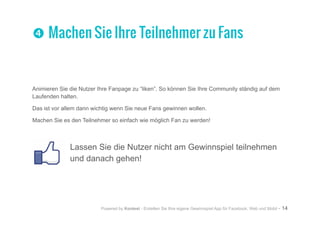 Powered by Kontest - Erstellen Sie Ihre eigene Gewinnspiel App für Facebook, Web und Mobil - 14
Animieren Sie die Nutzer Ihre Fanpage zu “liken”. So können Sie Ihre Community ständig auf dem
Laufenden halten.
Das ist vor allem dann wichtig wenn Sie neue Fans gewinnen wollen.
Machen Sie es den Teilnehmer so einfach wie möglich Fan zu werden!
Lassen Sie die Nutzer nicht am Gewinnspiel teilnehmen
und danach gehen!
qq Machen Sie Ihre Teilnehmer zu Fans
 