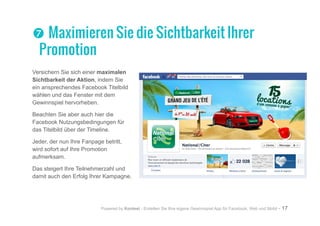 Powered by Kontest - Erstellen Sie Ihre eigene Gewinnspiel App für Facebook, Web und Mobil - 17
Versichern Sie sich einer maximalen
Sichtbarkeit der Aktion, indem Sie
ein ansprechendes Facebook Titelbild
wählen und das Fenster mit dem
Gewinnspiel hervorheben.
Beachten Sie aber auch hier die
Facebook Nutzungsbedingungen für
das Titelbild über der Timeline.
Jeder, der nun Ihre Fanpage betritt,
wird sofort auf Ihre Promotion
aufmerksam.
Das steigert Ihre Teilnehmerzahl und
damit auch den Erfolg Ihrer Kampagne.
tt Maximieren Sie die Sichtbarkeit Ihrer
Promotion
 