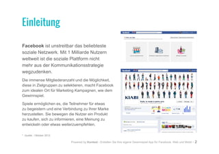 Powered by Kontest - Erstellen Sie Ihre eigene Gewinnspiel App für Facebook, Web und Mobil - 2
Facebook ist unstreitbar das beliebteste
soziale Netzwerk. Mit 1 Milliarde Nutzern
weltweit ist die soziale Plattform nicht
mehr aus der Kommunikationsstrategie
wegzudenken.
Die immense Mitgliederanzahl und die Möglichkeit,
diese in Zielgruppen zu selektieren, macht Facebook
zum idealen Ort für Marketing Kampagnen, wie dem
Gewinnspiel.
Spiele ermöglichen es, die Teilnehmer für etwas
zu begeistern und eine Verbindung zu Ihrer Marke
herzustellen. Sie bewegen die Nutzer ein Produkt
zu kaufen, sich zu informieren, eine Meinung zu
entwickeln oder etwas weiterzuempfehlen.
* Quelle - Oktober 2012
Einleitung
 