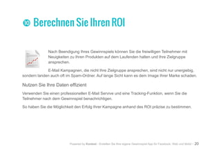 Powered by Kontest - Erstellen Sie Ihre eigene Gewinnspiel App für Facebook, Web und Mobil - 20
Nach Beendigung Ihres Gewinnspiels können Sie die freiwilligen Teilnehmer mit
Neuigkeiten zu Ihren Produkten auf dem Laufenden halten und Ihre Zielgruppe
ansprechen.
E-Mail Kampagnen, die nicht Ihre Zielgruppe ansprechen, sind nicht nur unergiebig,
sondern landen auch oft im Spam-Ordner. Auf lange Sicht kann es dem Image Ihrer Marke schaden.
Nutzen Sie Ihre Daten effizient
Verwenden Sie einen professionellen E-Mail Servive und eine Tracking-Funktion, wenn Sie die
Teilnehmer nach dem Gewinnspiel benachrichtigen.
So haben Sie die Möglichkeit den Erfolg Ihrer Kampagne anhand des ROI präzise zu bestimmen.
ww Berechnen Sie Ihren ROI
 