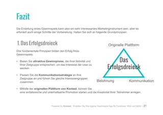 Powered by Kontest - Erstellen Sie Ihre eigene Gewinnspiel App für Facebook, Web und Mobil - 21
Die Erstellung eines Gewinnspiels kann also ein sehr interessantes Marketinginstrument sein, aber es
erfordert auch einige Schritte der Vorbereitung. Halten Sie sich an folgende Grundprinzipien:
1. Das Erfolgsdreieck
Drei fundamentale Prinzipien bilden den Erfolg Ihres
Gewinnspiels:
•	 Bieten Sie attraktive Gewinnpreise, die Ihrer Aktivität und
Ihrer Zielgruppe entsprechen, um das Interesse der User zu
wecken.
•	 Passen Sie die Kommunikationsstrategie an Ihre
Zielgruppe an und führen Sie gleiche Interessengruppen
zusammen.
•	 Mithilfe der originellen Plattform von Kontest, können Sie
eine einfallsreiche und unterhaltsame Promotion starten und die Kreativität Ihrer Teilnehmer anregen.
Fazit
Belohnung
Originelle Plattform
Kommunikation
Das
Erfolgsdreieck
 