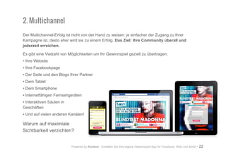 Powered by Kontest - Erstellen Sie Ihre eigene Gewinnspiel App für Facebook, Web und Mobil - 22
2. Multichannel
Der Multichannel-Erfolg ist nicht von der Hand zu weisen: je einfacher der Zugang zu Ihrer
Kampagne ist, desto eher wird sie zu einem Erfolg. Das Ziel: Ihre Community überall und
jederzeit erreichen.
Es gibt eine Vielzahl von Möglichkeiten um Ihr Gewinnspiel gezielt zu übertragen:
• Ihre Website
• Ihre Facebookpage
• Der Seite und den Blogs Ihrer Partner
• Dem Tablet
• Dem Smartphone
• Internetfähigen Fernsehgeräten
• Interaktiven Säulen in
Geschäften
• Und auf vielen anderen Kanälen!
Warum auf maximiale
Sichtbarkeit verzichten?
 