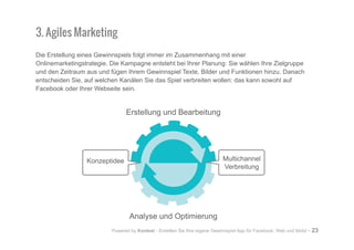 Powered by Kontest - Erstellen Sie Ihre eigene Gewinnspiel App für Facebook, Web und Mobil - 23
3. Agiles Marketing
Die Erstellung eines Gewinnspiels folgt immer im Zusammenhang mit einer
Onlinemarketingstrategie. Die Kampagne entsteht bei Ihrer Planung: Sie wählen Ihre Zielgruppe
und den Zeitraum aus und fügen Ihrem Gewinnspiel Texte, Bilder und Funktionen hinzu. Danach
entscheiden Sie, auf welchen Kanälen Sie das Spiel verbreiten wollen: das kann sowohl auf
Facebook oder Ihrer Webseite sein.
Erstellung und Bearbeitung
Analyse und Optimierung
Konzeptidee Multichannel
Verbreitung
 