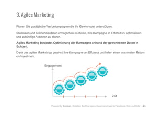 Powered by Kontest - Erstellen Sie Ihre eigene Gewinnspiel App für Facebook, Web und Mobil - 24
Planen Sie zusätzliche Werbekampagnen die Ihr Gewinnspiel unterstützen.
Statistiken und Teilnehmerdaten ermöglichen es Ihnen, Ihre Kampagne in Echtzeit zu optimisieren
und zukünftige Aktionen zu planen.
Agiles Marketing bedeutet Optimierung der Kampagne anhand der gewonnenen Daten in
Echtzeit.
Dank des agilen Marketings gewinnt Ihre Kampagne an Effizienz und liefert einen maximalen Return
on Investment.
3. Agiles Marketing
Zeit
Engagement
 