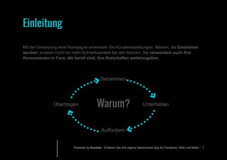 Powered by Kontest - Erstellen Sie Ihre eigene Gewinnspiel App für Facebook, Web und Mobil - 3
Mit der Umsetzung einer Kampagne entwickeln Sie Kundenbeziehungen. Marken, die Emotionen
wecken, erzielen nicht nur mehr Aufmerksamkeit bei den Nutzern. Sie verwandeln auch Ihre
Konsumenten in Fans, die bereit sind, Ihre Botschaften weiterzugeben.
Warum?
Teilnehmen
Unterhalten
Auffordern
Übertragen
Einleitung
 