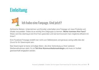 Powered by Kontest - Erstellen Sie Ihre eigene Gewinnspiel App für Facebook, Web und Mobil - 4
Ich habe eine Fanpage. Und jetzt?
Zahlreiche Marken, Unternehmen und Künstler unterhalten eine Fanpage um neue Produkte und
Inhalte vorzustellen. Dabei ist es wichtig Ihre Zielgruppe zu kennen. Woher kommen Ihre Fans?
Wieso sind Sie überhaupt erst Ihre Fans geworden und wie kommuniziert man möglichst effizient mit
Ihnen?
Eine Facebook Fanpage erstellt man nicht zum Selbstzweck und genauso wenig sollte dies der
Grund für Ihr Gewinnspiel sein.
Das Gewinnspiel ist keine einmalige Aktion, die ohne Verbindung zu Ihren weiteren
Werbemaßnahmen steht. Es ist Teil Ihrer Kommunikationsstrategie und muss im Vorfeld
gewissenhaft eingeplant werden.
Einleitung
 