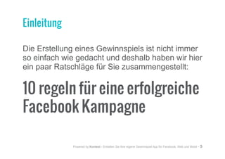 Powered by Kontest - Erstellen Sie Ihre eigene Gewinnspiel App für Facebook, Web und Mobil - 5
Die Erstellung eines Gewinnspiels ist nicht immer
so einfach wie gedacht und deshalb haben wir hier
ein paar Ratschläge für Sie zusammengestellt:
10 regeln für eine erfolgreiche
Facebook Kampagne
Einleitung
 
