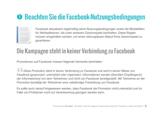 Powered by Kontest - Erstellen Sie Ihre eigene Gewinnspiel App für Facebook, Web und Mobil - 6
Facebook aktualisiert regelmäßig seine Nutzungsbedingungen sowie die Modalitäten
für Werbeaktionen, die unter anderem Gewinnspiele beinhalten. Diese Regeln
müssen eingehalten werden, um einen reibungslosen Ablauf Ihres Gewinnspiels zu
garantieren.
nn Beachten Sie die Facebook-Nutzungsbedingungen
Die Kampagne steht in keiner Verbindung zu Facebook
Promotionen auf Facebook müssen folgende Vermerke beinhalten:
“Diese Promotion steht in keiner Verbindung zu Facebook und wird in keiner Weise von
Facebook gesponsert, unterstützt oder organisiert. Informationen werden [dem/den Empfänger(n)
der Informationen] von dem Teilnehmer und nicht von Facebook bereitgestellt. Mit Teilnahme an der
Promotion bestätigt der Teilnehmer eine vollständige Freistellung von Facebook.
Es sollte auch darauf hingewiesen werden, dass Facebook die Promotion nicht unterstützt und im
Falle von Problemen nicht zur Verantwortung gezogen werden kann.
 