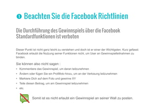 Powered by Kontest - Erstellen Sie Ihre eigene Gewinnspiel App für Facebook, Web und Mobil - 8
Die Durchführung des Gewinnspiels über die Facebook
Standardfunktionen ist verboten
Dieser Punkt ist nicht ganz leicht zu verstehen und doch ist er einer der Wichtigsten. Kurz gefasst:
Facebook erlaubt die Nutzung seiner Funktionen nicht, um User an Gewinnspielteilnahmen zu
binden.
Sie können also nicht sagen :
•	 Kommentiere das Gewinnspiel, um daran teilzunehmen
•	 Ändern oder fügen Sie ein Profilfoto hinzu, um an der Verlosung teilzunehmen
•	 Markiere Dich auf dem Foto und gewinne XY
•	 Teile diesen Beitrag, um am Gewinnspiel teilzunehmen
•	 etc.
Somit ist es nicht erlaubt ein Gewinnspiel an seiner Wall zu posten.
nn Beachten Sie die Facebook Richtlinien
 