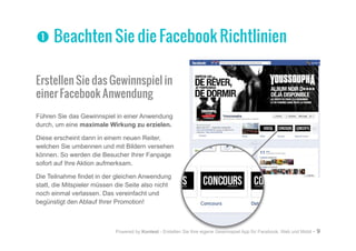Powered by Kontest - Erstellen Sie Ihre eigene Gewinnspiel App für Facebook, Web und Mobil - 9
Erstellen Sie das Gewinnspiel in
einer Facebook Anwendung
Führen Sie das Gewinnspiel in einer Anwendung
durch, um eine maximale Wirkung zu erzielen.
Diese erscheint dann in einem neuen Reiter,
welchen Sie umbennen und mit Bildern versehen
können. So werden die Besucher Ihrer Fanpage
sofort auf Ihre Aktion aufmerksam.
Die Teilnahme findet in der gleichen Anwendung
statt, die Mitspieler müssen die Seite also nicht
noch einmal verlassen. Das vereinfacht und
begünstigt den Ablauf Ihrer Promotion!
nn Beachten Sie die Facebook Richtlinien
 